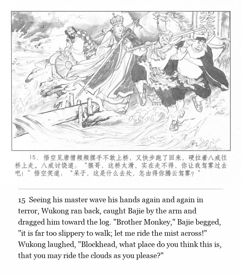 Seeing his master wave his hands again and again in terror, Wukong ran back, caught Bajie by the arm and dragged him toward the log. "Brother Monkey," Bajie begged, "it is far too slippery to walk; let me ride the mist across!" Wukong laughed, "Blockhead, what place do you think this is, that you may ride the clouds as you please?"