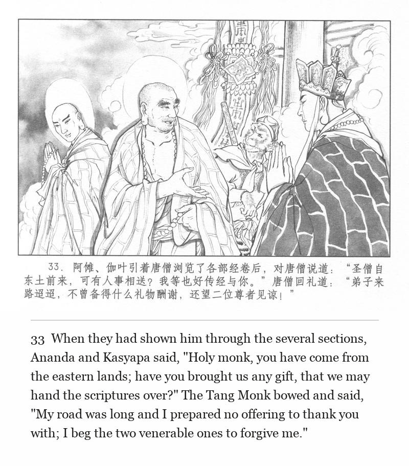When they had shown him through the several sections, Ananda and Kasyapa said, "Holy monk, you have come from the eastern lands; have you brought us any gift, that we may hand the scriptures over?" The Tang Monk bowed and said, "My road was long and I prepared no offering to thank you with; I beg the two venerable ones to forgive me."