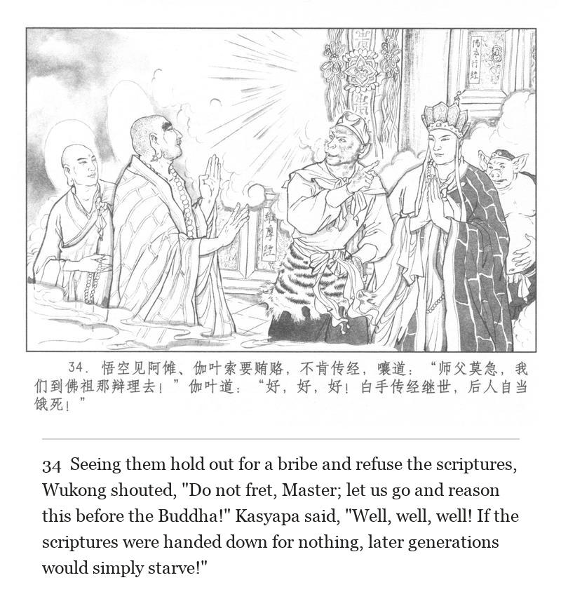 Seeing them hold out for a bribe and refuse the scriptures, Wukong shouted, "Do not fret, Master; let us go and reason this before the Buddha!" Kasyapa said, "Well, well, well! If the scriptures were handed down for nothing, later generations would simply starve!"