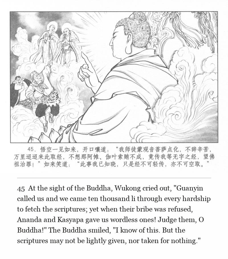 At the sight of the Buddha, Wukong cried out, "Guanyin called us and we came ten thousand li through every hardship to fetch the scriptures; yet when their bribe was refused, Ananda and Kasyapa gave us wordless ones! Judge them, O Buddha!" The Buddha smiled, "I know of this. But the scriptures may not be lightly given, nor taken for nothing."