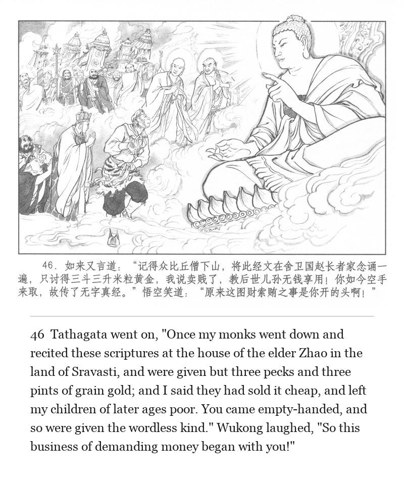 Tathagata went on, "Once my monks went down and recited these scriptures at the house of the elder Zhao in the land of Sravasti, and were given but three pecks and three pints of grain gold; and I said they had sold it cheap, and left my children of later ages poor. You came empty-handed, and so were given the wordless kind." Wukong laughed, "So this business of demanding money began with you!"