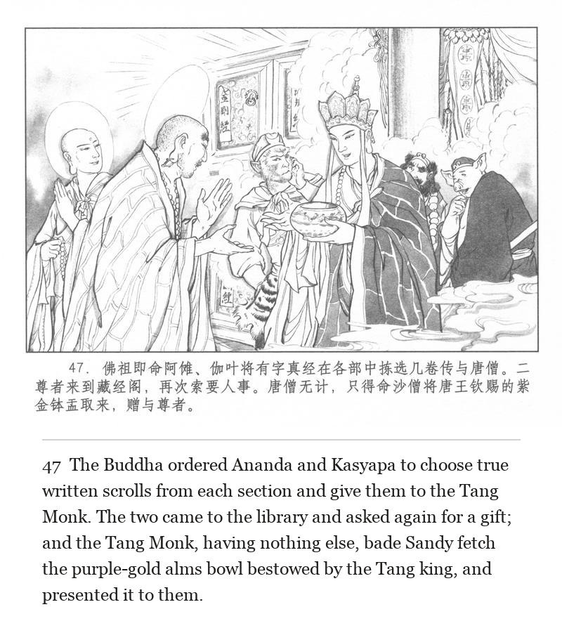 The Buddha ordered Ananda and Kasyapa to choose true written scrolls from each section and give them to the Tang Monk. The two came to the library and asked again for a gift; and the Tang Monk, having nothing else, bade Sandy fetch the purple-gold alms bowl bestowed by the Tang king, and presented it to them.