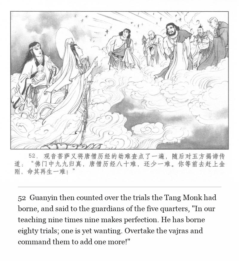Guanyin then counted over the trials the Tang Monk had borne, and said to the guardians of the five quarters, "In our teaching nine times nine makes perfection. He has borne eighty trials; one is yet wanting. Overtake the vajras and command them to add one more!"