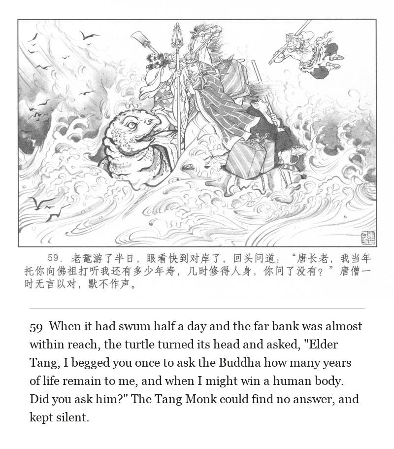 When it had swum half a day and the far bank was almost within reach, the turtle turned its head and asked, "Elder Tang, I begged you once to ask the Buddha how many years of life remain to me, and when I might win a human body. Did you ask him?" The Tang Monk could find no answer, and kept silent.