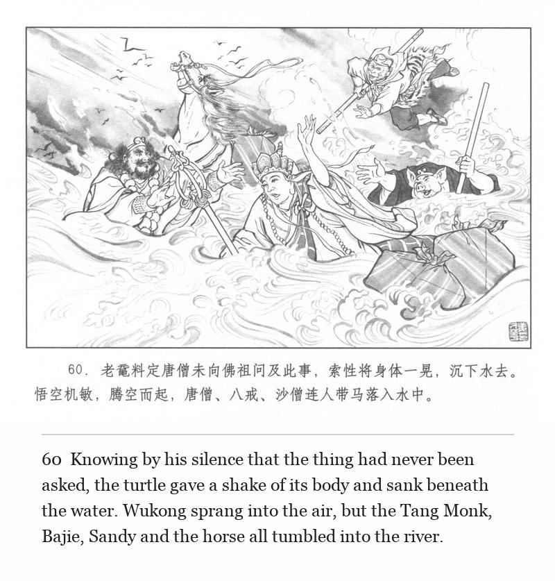 Knowing by his silence that the thing had never been asked, the turtle gave a shake of its body and sank beneath the water. Wukong sprang into the air, but the Tang Monk, Bajie, Sandy and the horse all tumbled into the river.