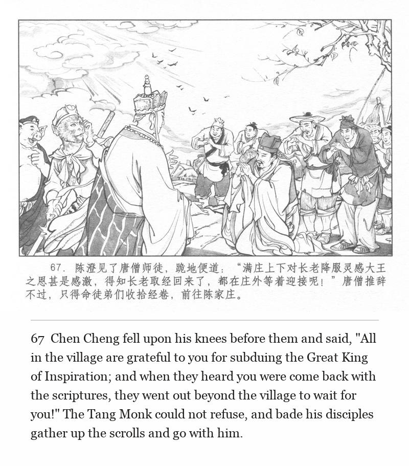 Chen Cheng fell upon his knees before them and said, "All in the village are grateful to you for subduing the Great King of Inspiration; and when they heard you were come back with the scriptures, they went out beyond the village to wait for you!" The Tang Monk could not refuse, and bade his disciples gather up the scrolls and go with him.