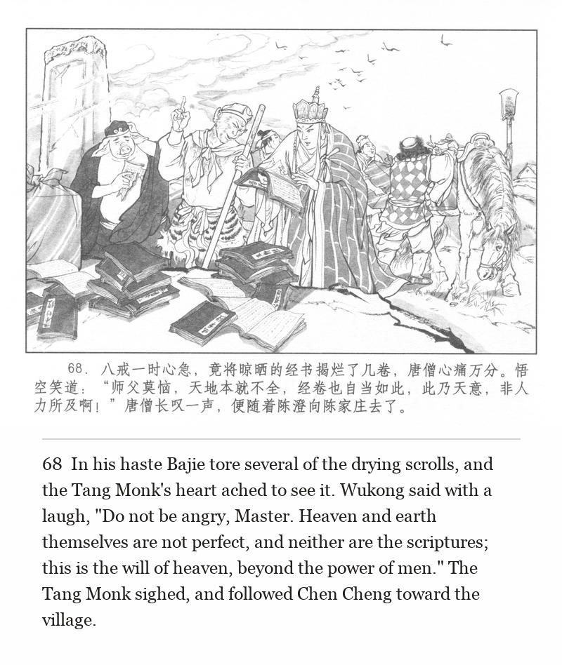 In his haste Bajie tore several of the drying scrolls, and the Tang Monk's heart ached to see it. Wukong said with a laugh, "Do not be angry, Master. Heaven and earth themselves are not perfect, and neither are the scriptures; this is the will of heaven, beyond the power of men." The Tang Monk sighed, and followed Chen Cheng toward the village.