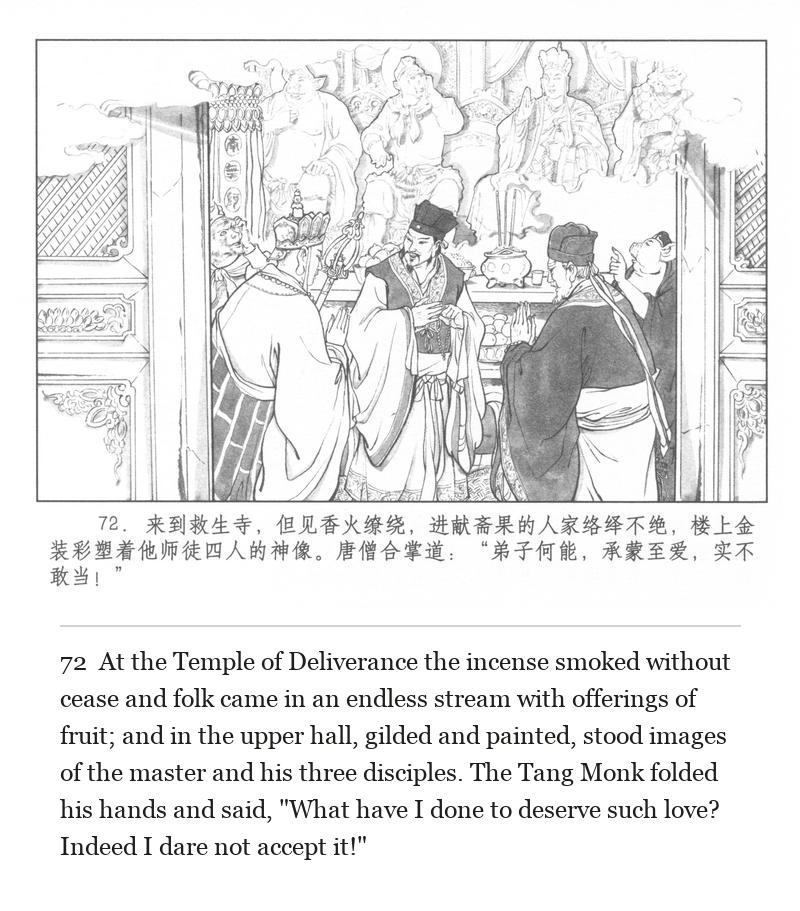 At the Temple of Deliverance the incense smoked without cease and folk came in an endless stream with offerings of fruit; and in the upper hall, gilded and painted, stood images of the master and his three disciples. The Tang Monk folded his hands and said, "What have I done to deserve such love? Indeed I dare not accept it!"
