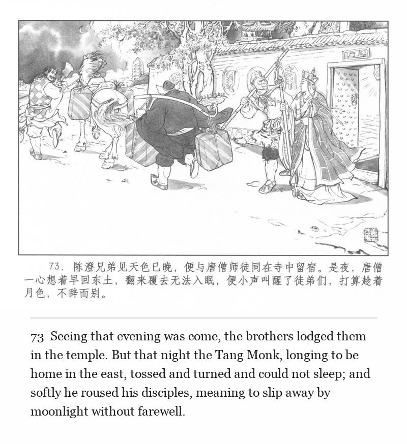 Seeing that evening was come, the brothers lodged them in the temple. But that night the Tang Monk, longing to be home in the east, tossed and turned and could not sleep; and softly he roused his disciples, meaning to slip away by moonlight without farewell.