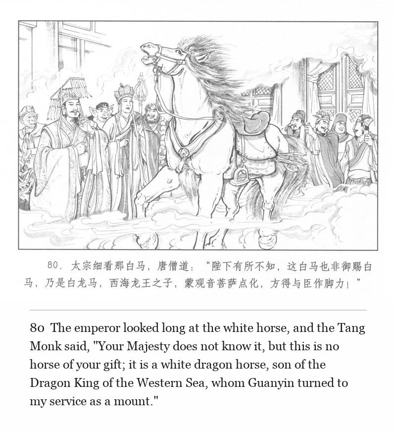 The emperor looked long at the white horse, and the Tang Monk said, "Your Majesty does not know it, but this is no horse of your gift; it is a white dragon horse, son of the Dragon King of the Western Sea, whom Guanyin turned to my service as a mount."