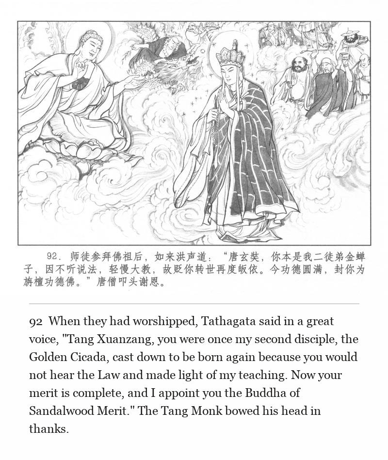 When they had worshipped, Tathagata said in a great voice, "Tang Xuanzang, you were once my second disciple, the Golden Cicada, cast down to be born again because you would not hear the Law and made light of my teaching. Now your merit is complete, and I appoint you the Buddha of Sandalwood Merit." The Tang Monk bowed his head in thanks.