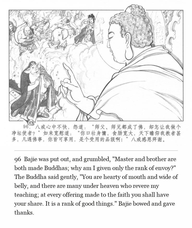 Bajie was put out, and grumbled, "Master and brother are both made Buddhas; why am I given only the rank of envoy?" The Buddha said gently, "You are hearty of mouth and wide of belly, and there are many under heaven who revere my teaching; at every offering made to the faith you shall have your share. It is a rank of good things." Bajie bowed and gave thanks.