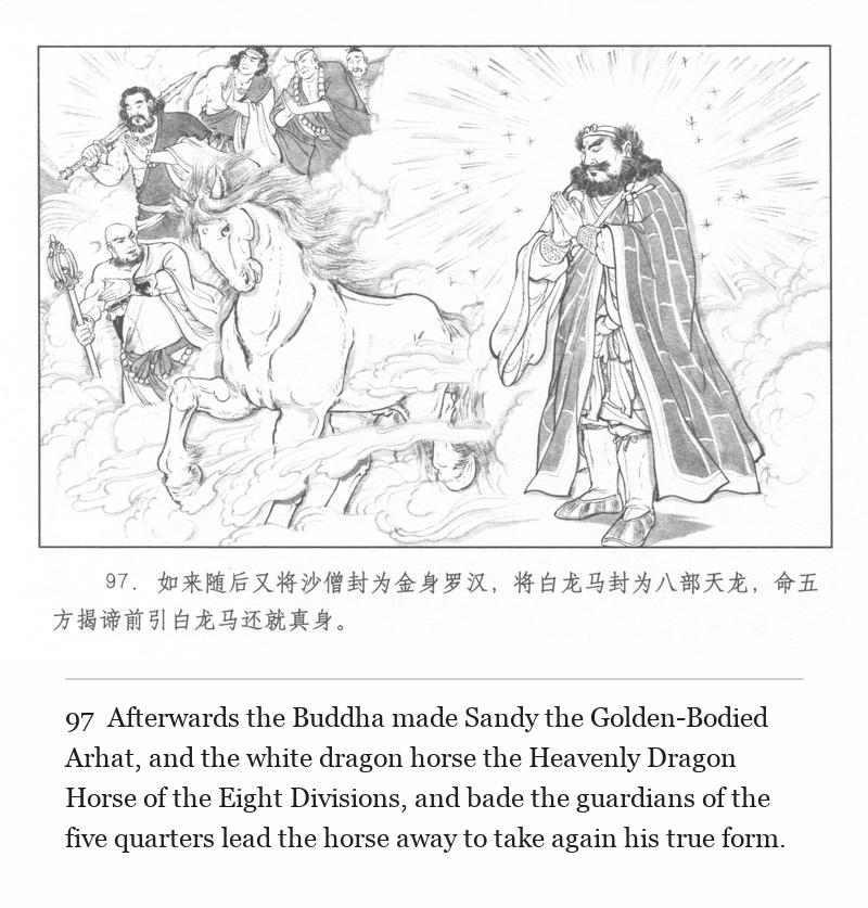 Afterwards the Buddha made Sandy the Golden-Bodied Arhat, and the white dragon horse the Heavenly Dragon Horse of the Eight Divisions, and bade the guardians of the five quarters lead the horse away to take again his true form.