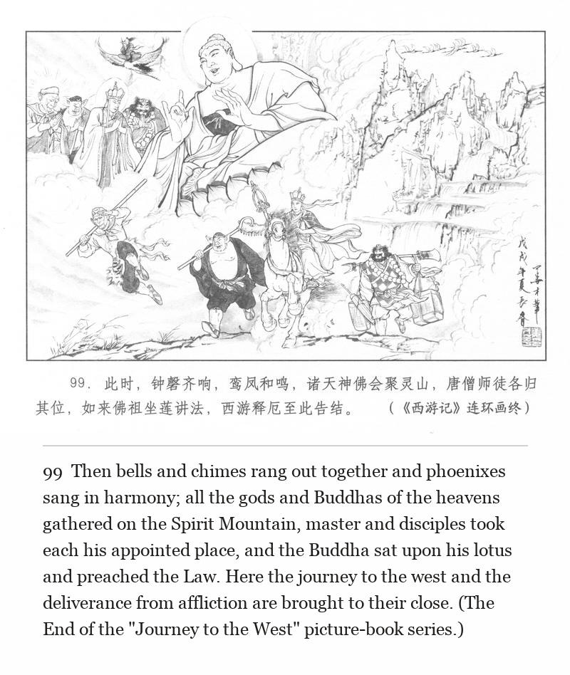 Then bells and chimes rang out together and phoenixes sang in harmony; all the gods and Buddhas of the heavens gathered on the Spirit Mountain, master and disciples took each his appointed place, and the Buddha sat upon his lotus and preached the Law. Here the journey to the west and the deliverance from affliction are brought to their close. (The End of the "Journey to the West" picture-book series.)